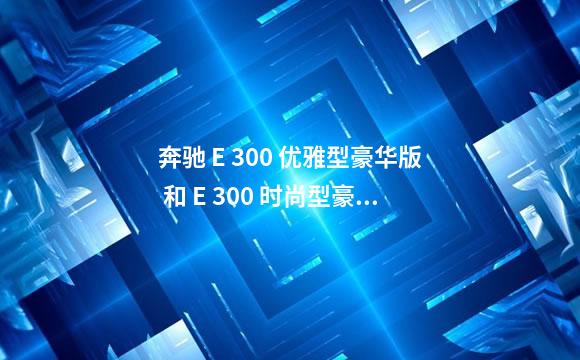 奔驰 E 300 优雅型豪华版 和 E 300 时尚型豪华版有